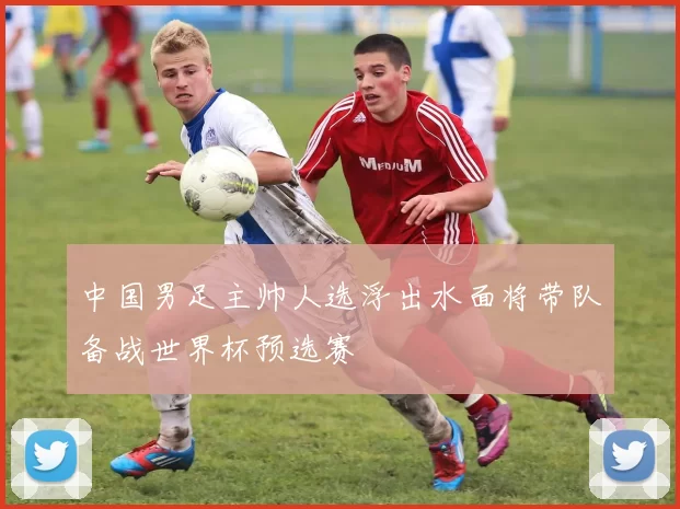 中国男足主帅人选浮出水面将带队备战世界杯预选赛