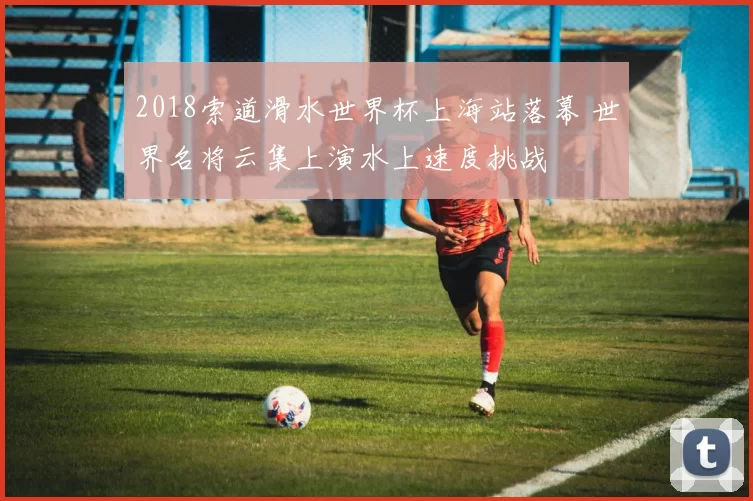 2018索道滑水世界杯上海站落幕 世界名将云集上演水上速度挑战
