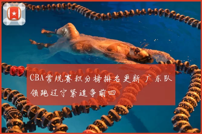 CBA常规赛积分榜排名更新 广东队领跑辽宁紧追争前四