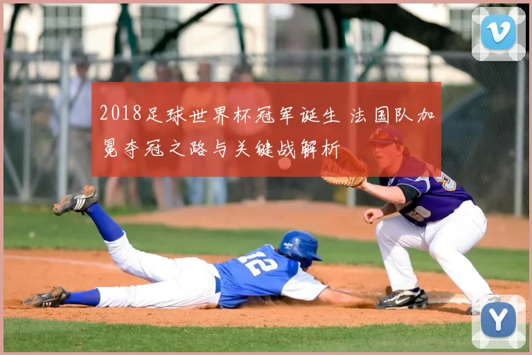 2018足球世界杯冠军诞生 法国队加冕夺冠之路与关键战解析