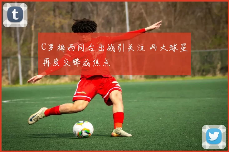 C罗梅西同台出战引关注 两大球星再度交锋成焦点
