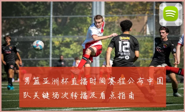 男篮亚洲杯直播时间赛程公布中国队关键场次转播及看点指南