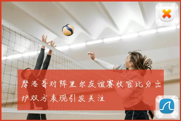 摩洛哥对阵里尔友谊赛收官比分出炉双方表现引发关注