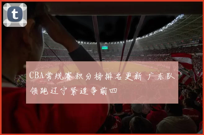 CBA常规赛积分榜排名更新 广东队领跑辽宁紧追争前四