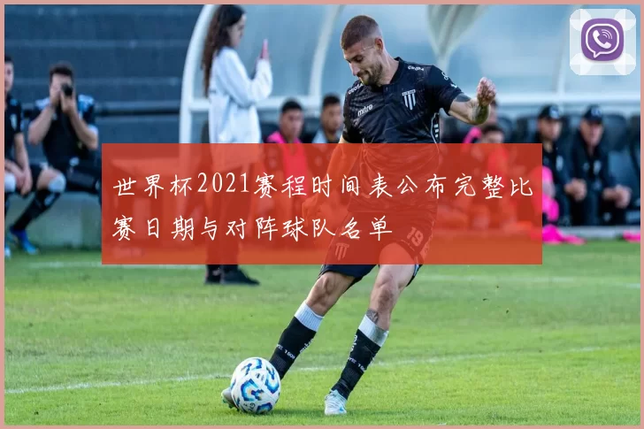 世界杯2021赛程时间表公布完整比赛日期与对阵球队名单