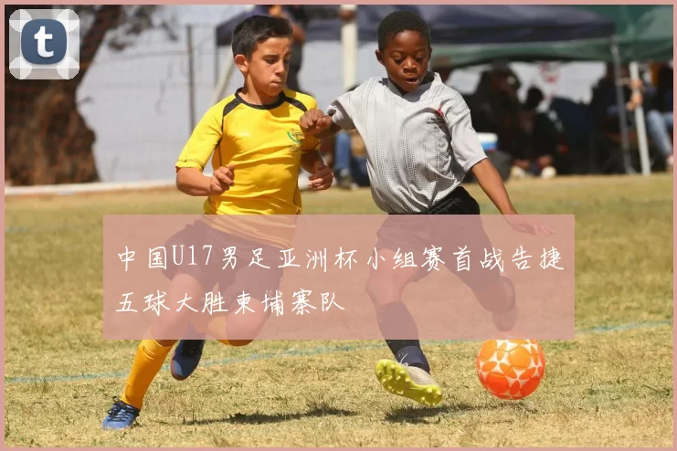 中国U17男足亚洲杯小组赛首战告捷五球大胜柬埔寨队