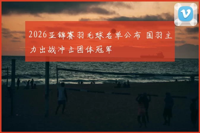 2026亚锦赛羽毛球名单公布 国羽主力出战冲击团体冠军