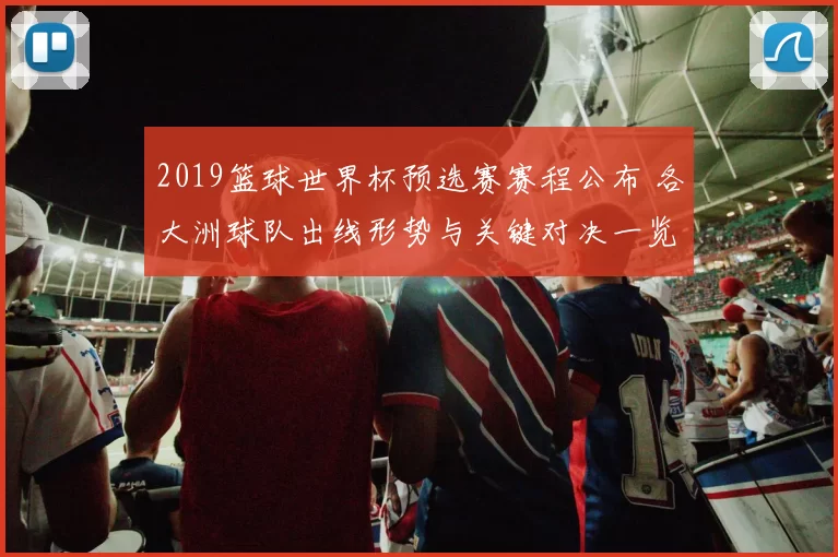 2019篮球世界杯预选赛赛程公布 各大洲球队出线形势与关键对决一览