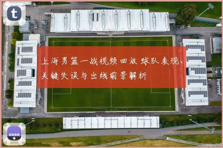 上海男篮一战视频回放 球队表现、关键失误与出线前景解析