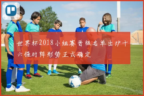 世界杯2018小组赛晋级名单出炉十六强对阵形势正式确定