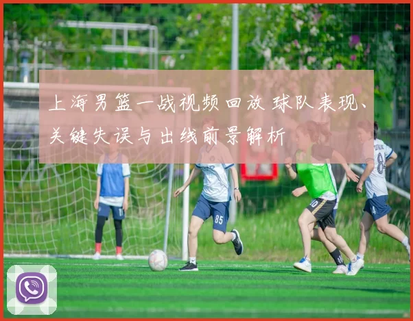 上海男篮一战视频回放 球队表现、关键失误与出线前景解析