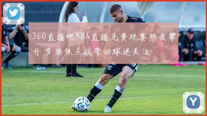 360直播吧NBA直播免费观赛热度攀升 多场焦点战带动球迷关注