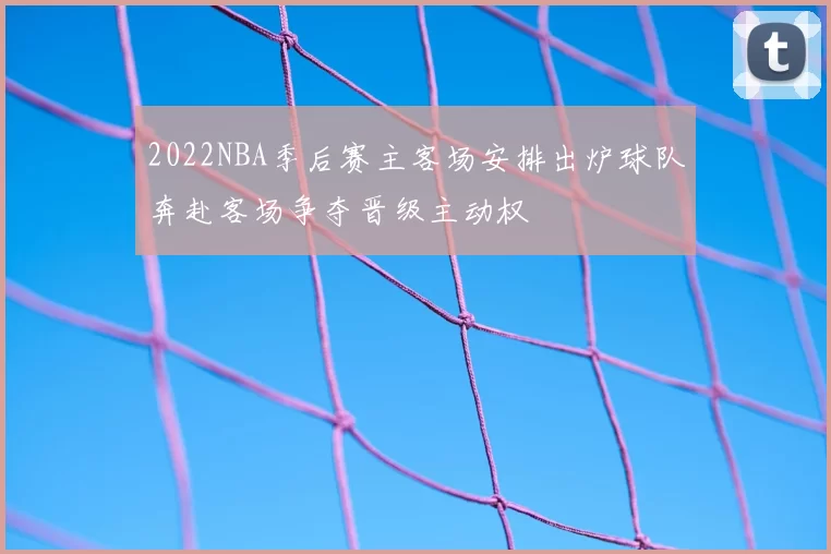 2022NBA季后赛主客场安排出炉球队奔赴客场争夺晋级主动权