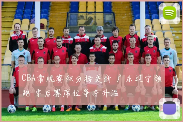 CBA常规赛积分榜更新 广东辽宁领跑 季后赛席位争夺升温