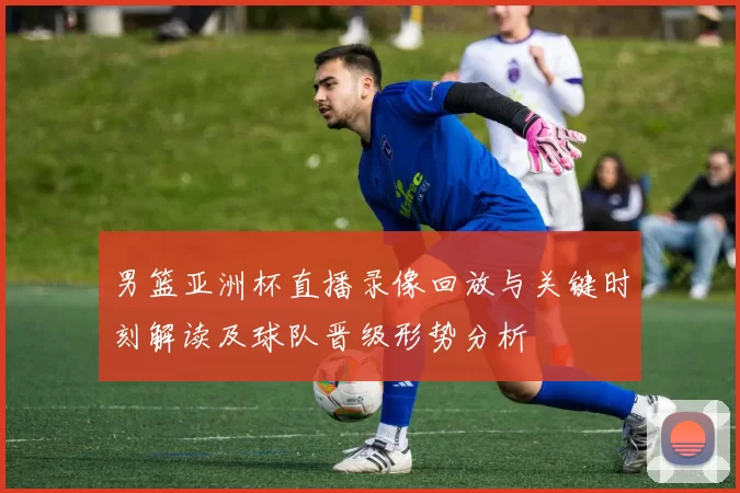男篮亚洲杯直播录像回放与关键时刻解读及球队晋级形势分析