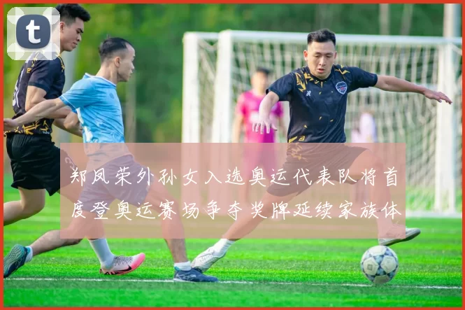 郑凤荣外孙女入选奥运代表队将首度登奥运赛场争夺奖牌延续家族体育传统