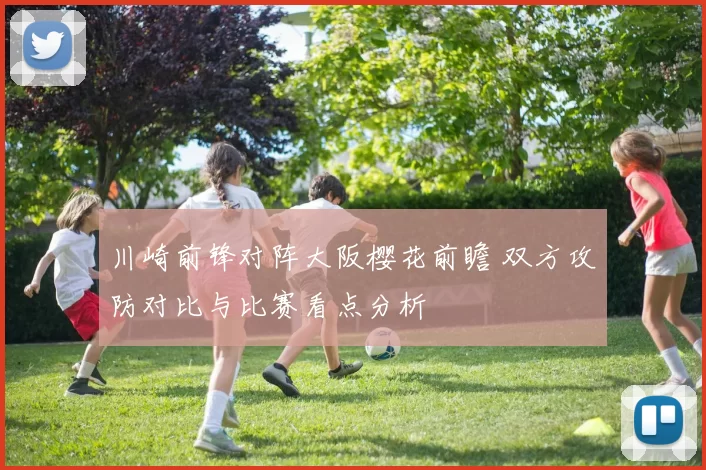 川崎前锋对阵大阪樱花前瞻 双方攻防对比与比赛看点分析