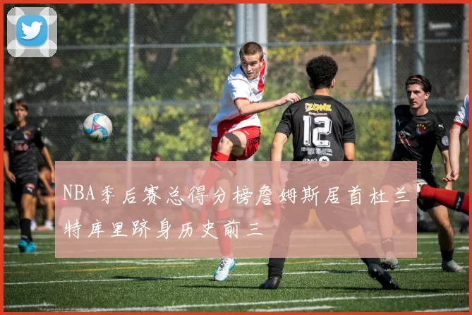 NBA季后赛总得分榜詹姆斯居首杜兰特库里跻身历史前三