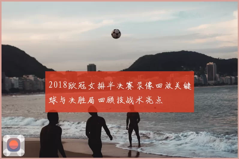 2018欧冠女排半决赛录像回放关键球与决胜局回顾技战术亮点