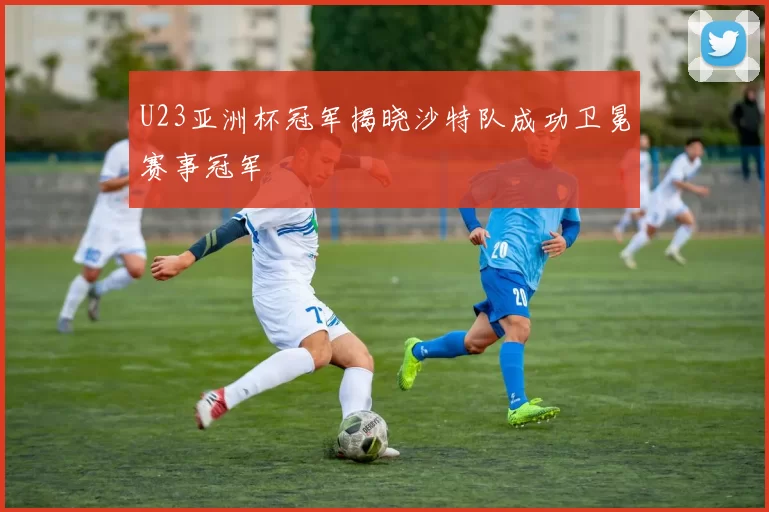U23亚洲杯冠军揭晓沙特队成功卫冕赛事冠军