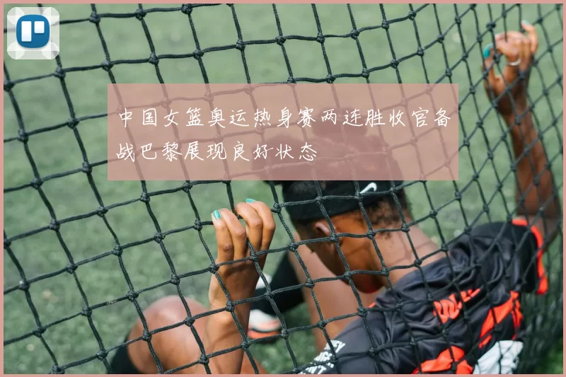 中国女篮奥运热身赛两连胜收官备战巴黎展现良好状态