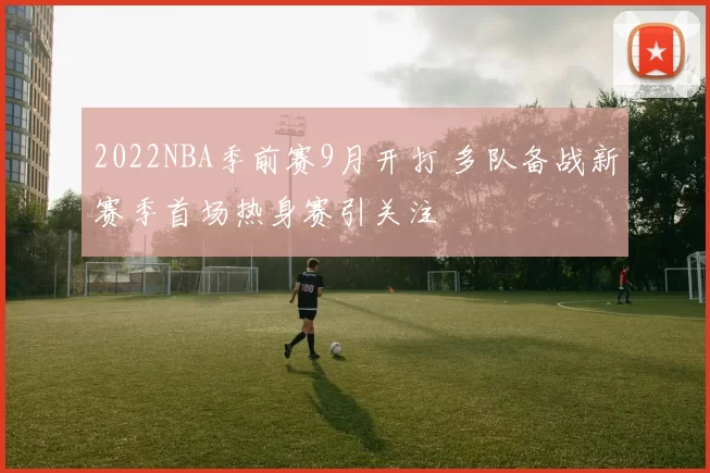 2022NBA季前赛9月开打 多队备战新赛季首场热身赛引关注