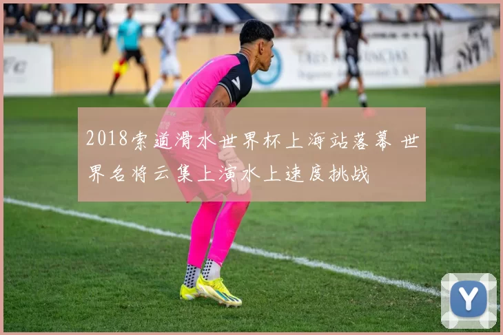 2018索道滑水世界杯上海站落幕 世界名将云集上演水上速度挑战