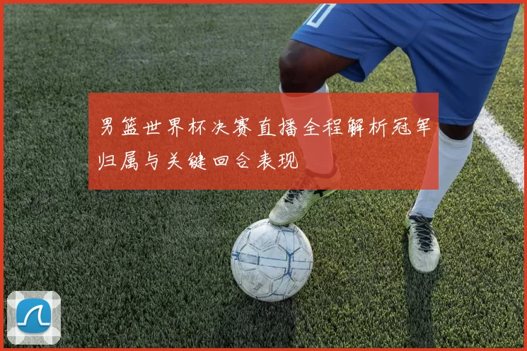 男篮世界杯决赛直播全程解析冠军归属与关键回合表现