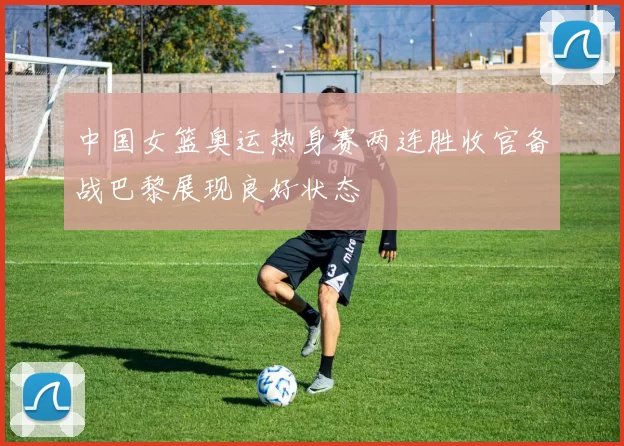 中国女篮奥运热身赛两连胜收官备战巴黎展现良好状态