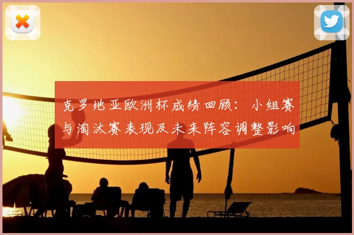 克罗地亚欧洲杯成绩回顾：小组赛与淘汰赛表现及未来阵容调整影响