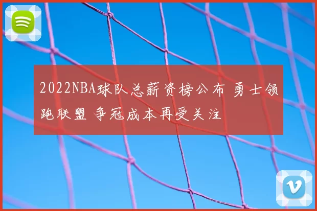 2022NBA球队总薪资榜公布 勇士领跑联盟 争冠成本再受关注