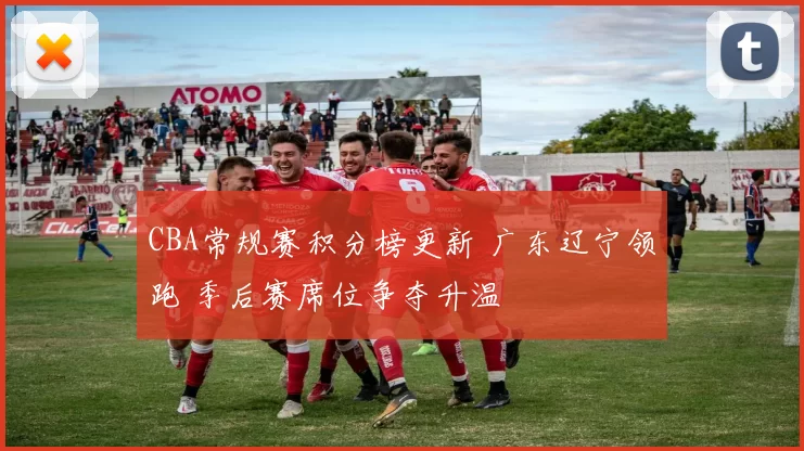 CBA常规赛积分榜更新 广东辽宁领跑 季后赛席位争夺升温
