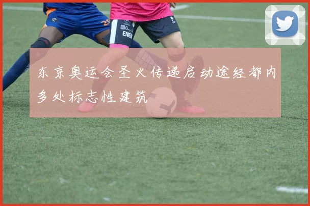 东京奥运会圣火传递启动途经都内多处标志性建筑