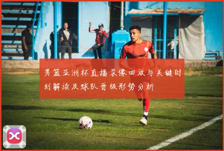 男篮亚洲杯直播录像回放与关键时刻解读及球队晋级形势分析