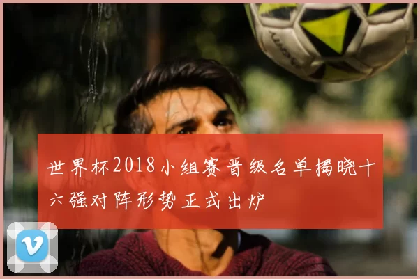 世界杯2018小组赛晋级名单揭晓十六强对阵形势正式出炉