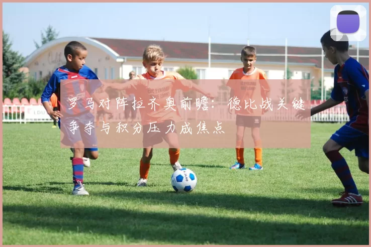 罗马对阵拉齐奥前瞻：德比战关键争夺与积分压力成焦点