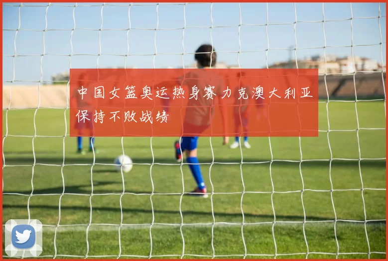 中国女篮奥运热身赛力克澳大利亚保持不败战绩