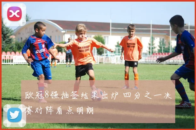 欧冠8强抽签结果出炉 四分之一决赛对阵看点明朗
