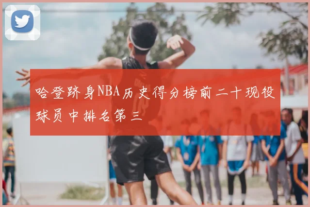 哈登跻身NBA历史得分榜前二十现役球员中排名第三