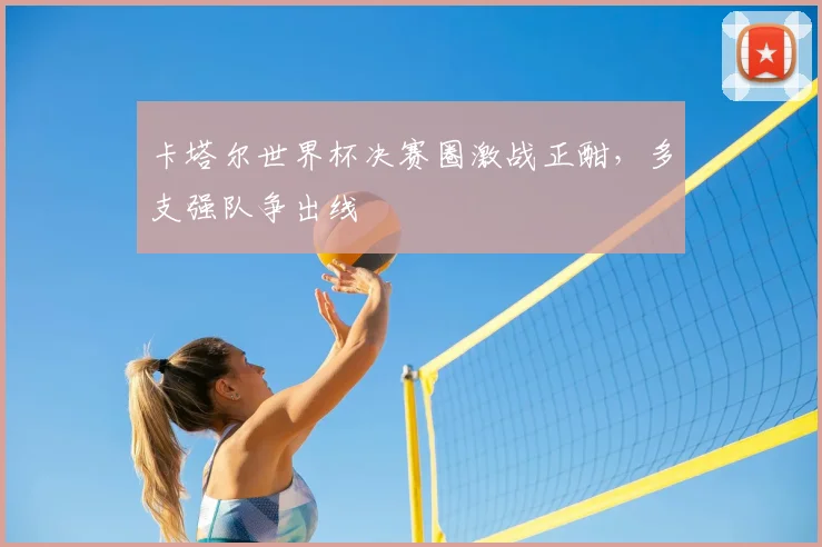 卡塔尔世界杯决赛圈激战正酣,多支强队争出线