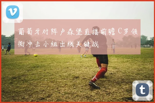 葡萄牙对阵卢森堡直播前瞻 C罗领衔冲击小组出线关键战
